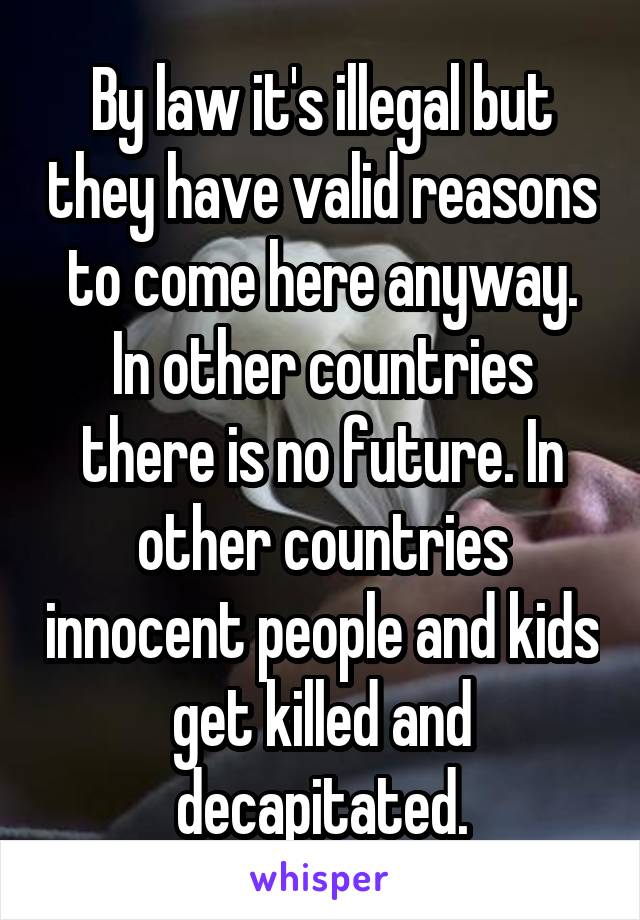 By law it's illegal but they have valid reasons to come here anyway. In other countries there is no future. In other countries innocent people and kids get killed and decapitated.