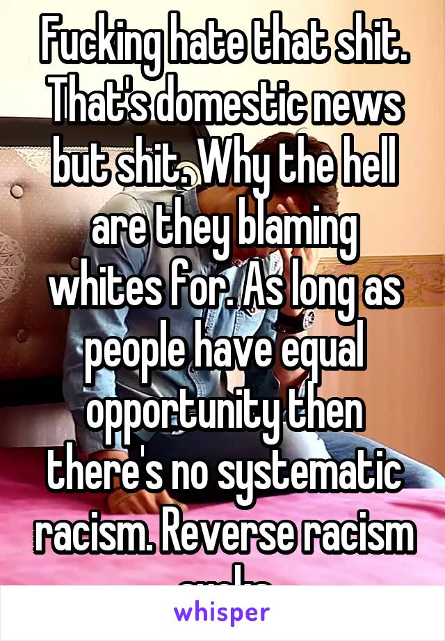 Fucking hate that shit. That's domestic news but shit. Why the hell are they blaming whites for. As long as people have equal opportunity then there's no systematic racism. Reverse racism sucks