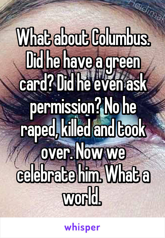 What about Columbus. Did he have a green card? Did he even ask permission? No he raped, killed and took over. Now we celebrate him. What a world. 