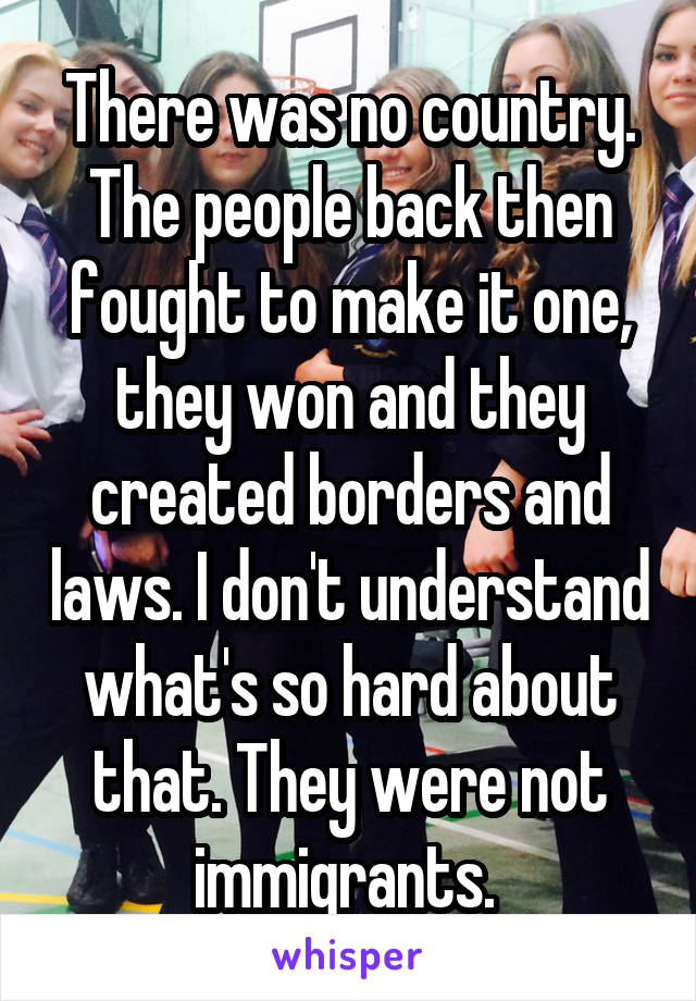 There was no country. The people back then fought to make it one, they won and they created borders and laws. I don't understand what's so hard about that. They were not immigrants. 