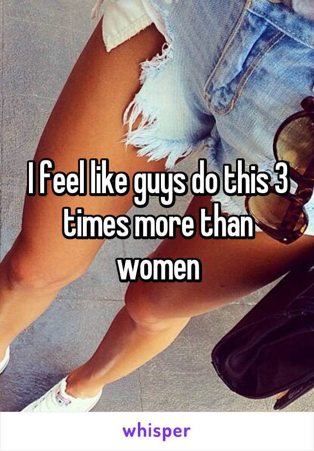 I feel like guys do this 3 times more than women