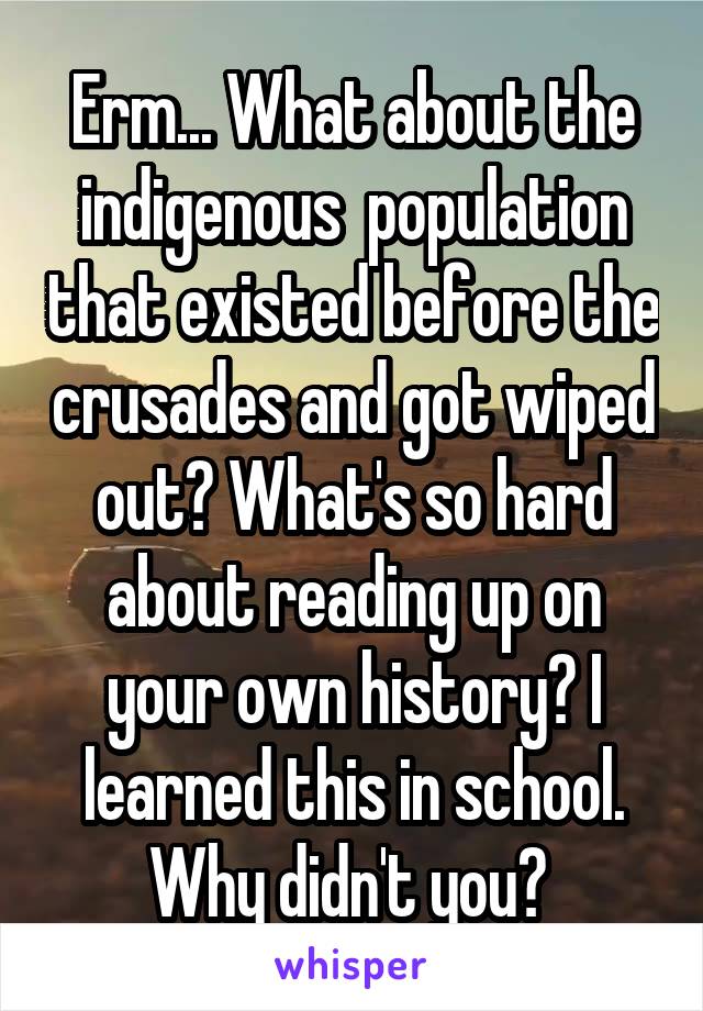 Erm... What about the indigenous  population that existed before the crusades and got wiped out? What's so hard about reading up on your own history? I learned this in school. Why didn't you? 