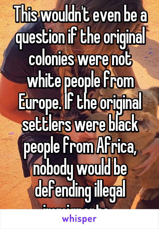 This wouldn't even be a question if the original colonies were not white people from Europe. If the original settlers were black people from Africa, nobody would be defending illegal immigrants...