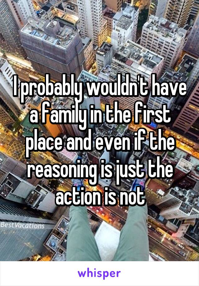 I probably wouldn't have a family in the first place and even if the reasoning is just the action is not