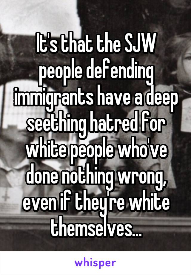 It's that the SJW people defending immigrants have a deep seething hatred for white people who've done nothing wrong, even if they're white themselves...