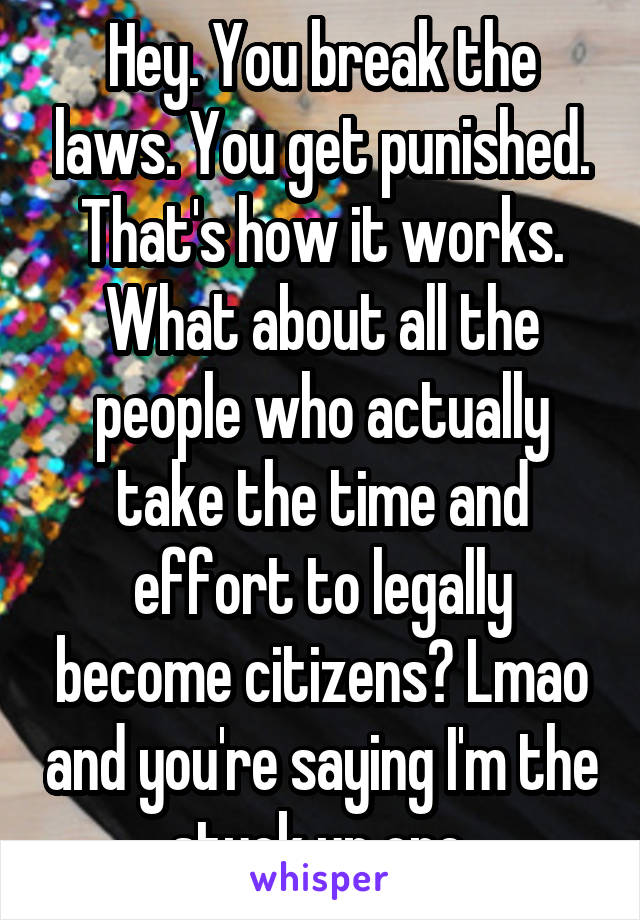 Hey. You break the laws. You get punished. That's how it works. What about all the people who actually take the time and effort to legally become citizens? Lmao and you're saying I'm the stuck up one.