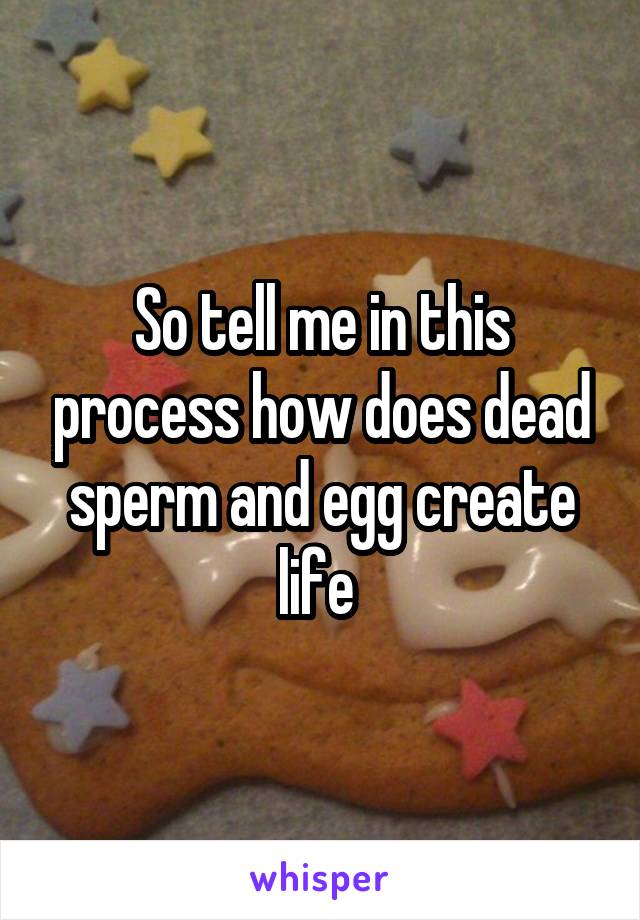 So tell me in this process how does dead sperm and egg create life 