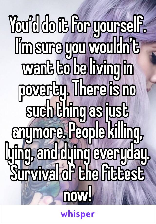 You’d do it for yourself. I’m sure you wouldn’t want to be living in poverty. There is no such thing as just anymore. People killing, lying, and dying everyday.  Survival of the fittest now!