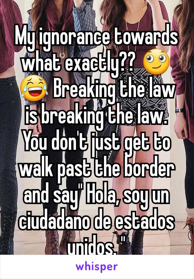 My ignorance towards what exactly?? 🙄😂 Breaking the law is breaking the law. You don't just get to walk past the border and say" Hola, soy un ciudadano de estados unidos. "