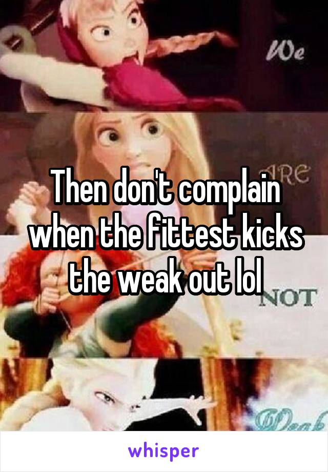 Then don't complain when the fittest kicks the weak out lol