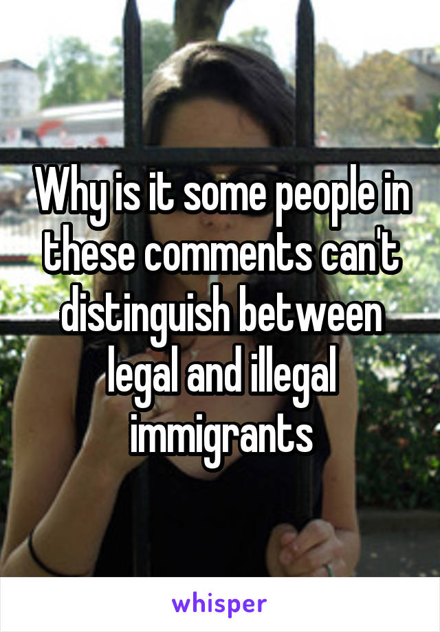 Why is it some people in these comments can't distinguish between legal and illegal immigrants