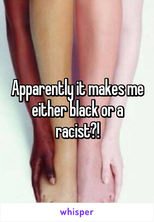 Apparently it makes me either black or a racist?!