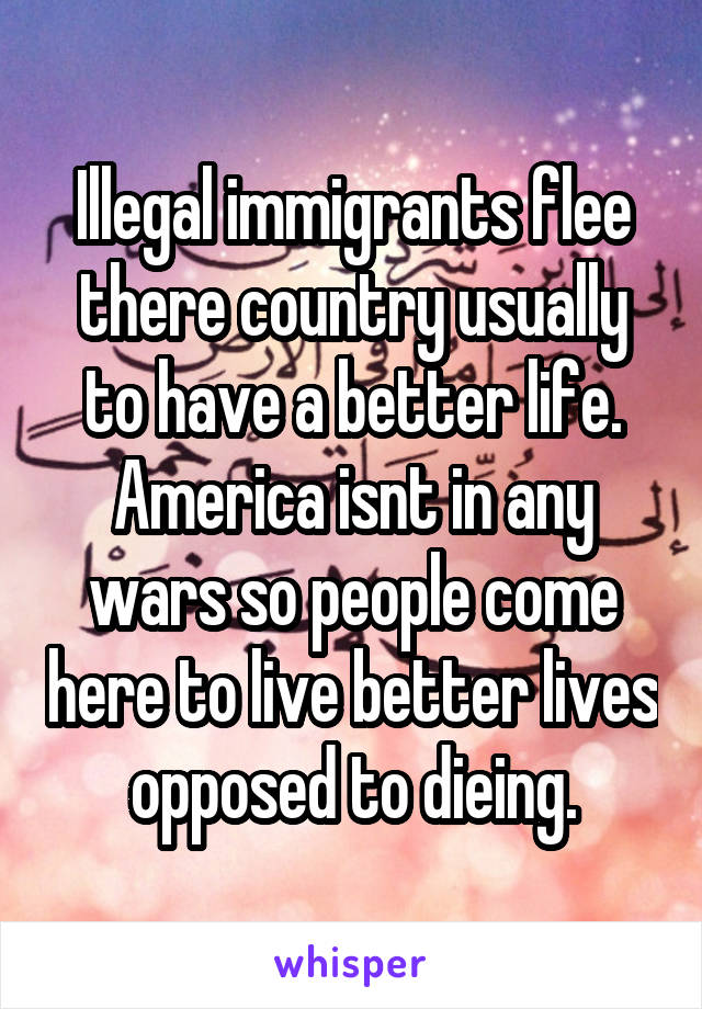 Illegal immigrants flee there country usually to have a better life. America isnt in any wars so people come here to live better lives opposed to dieing.