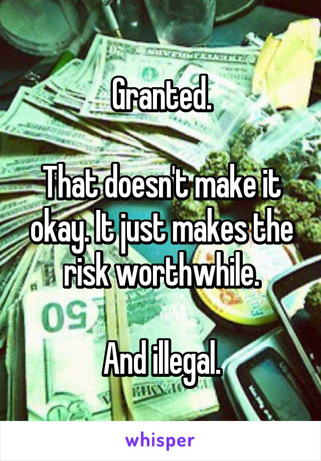 Granted.

That doesn't make it okay. It just makes the risk worthwhile.

And illegal.