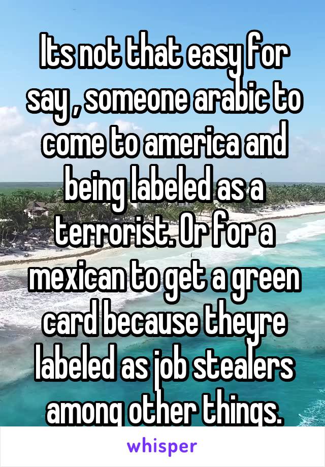 Its not that easy for say , someone arabic to come to america and being labeled as a terrorist. Or for a mexican to get a green card because theyre labeled as job stealers among other things.