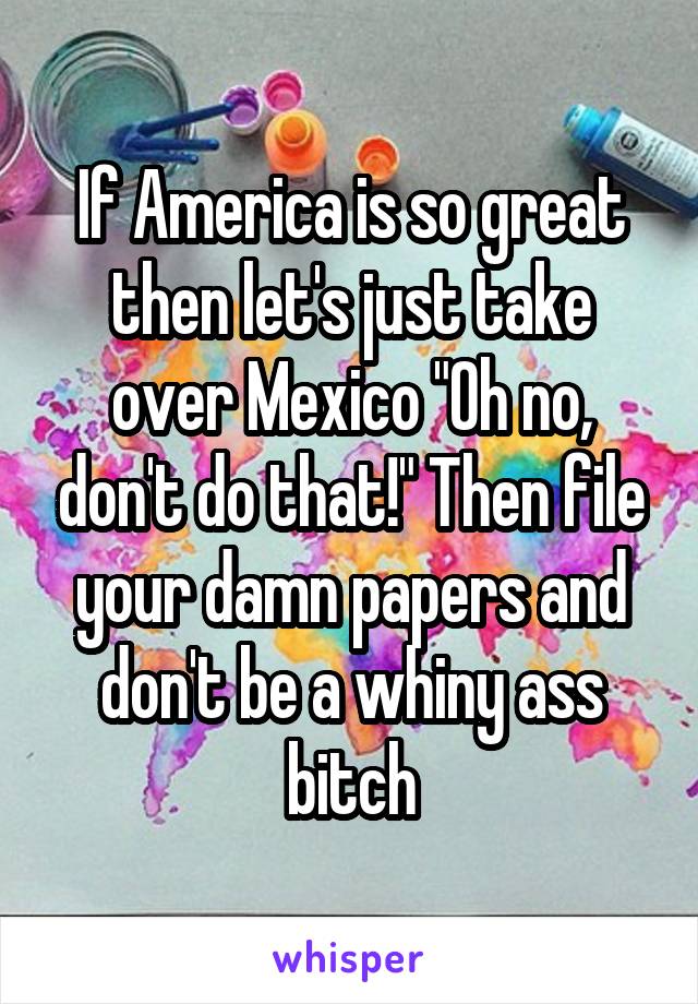 If America is so great then let's just take over Mexico "Oh no, don't do that!" Then file your damn papers and don't be a whiny ass bitch