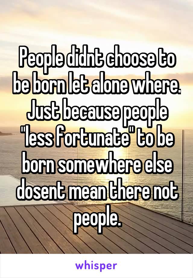 People didnt choose to be born let alone where. Just because people "less fortunate" to be born somewhere else dosent mean there not people.