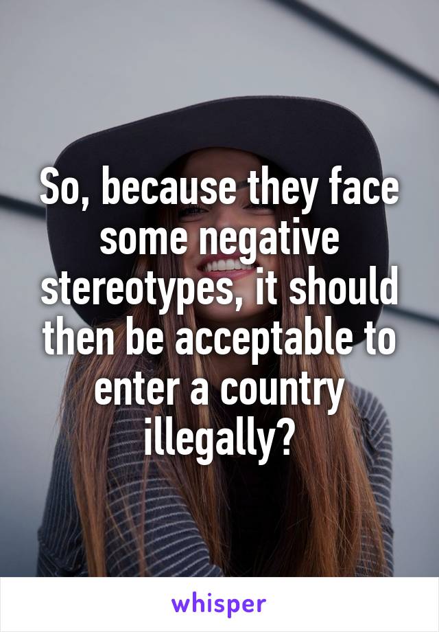 So, because they face some negative stereotypes, it should then be acceptable to enter a country illegally?