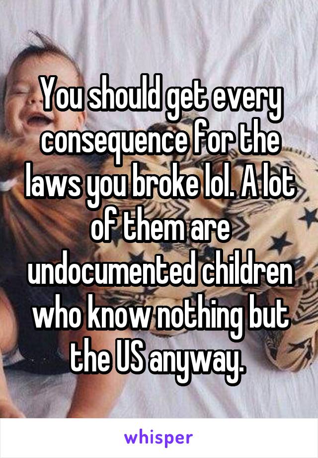 You should get every consequence for the laws you broke lol. A lot
of them are undocumented children who know nothing but the US anyway. 