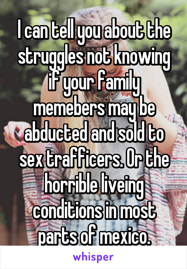 I can tell you about the struggles not knowing if your family memebers may be abducted and sold to sex trafficers. Or the horrible liveing conditions in most parts of mexico.