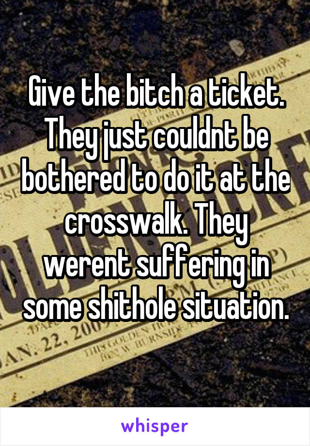 Give the bitch a ticket. They just couldnt be bothered to do it at the crosswalk. They werent suffering in some shithole situation. 