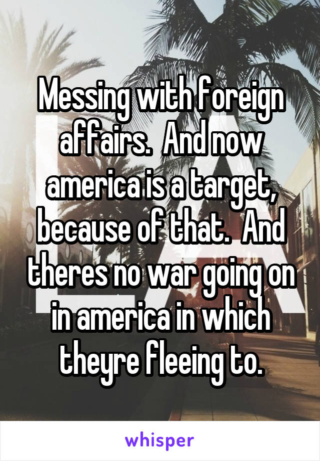 Messing with foreign affairs.  And now america is a target, because of that.  And theres no war going on in america in which theyre fleeing to.