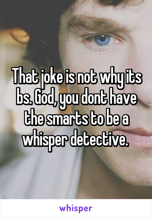 That joke is not why its bs. God, you dont have the smarts to be a whisper detective. 