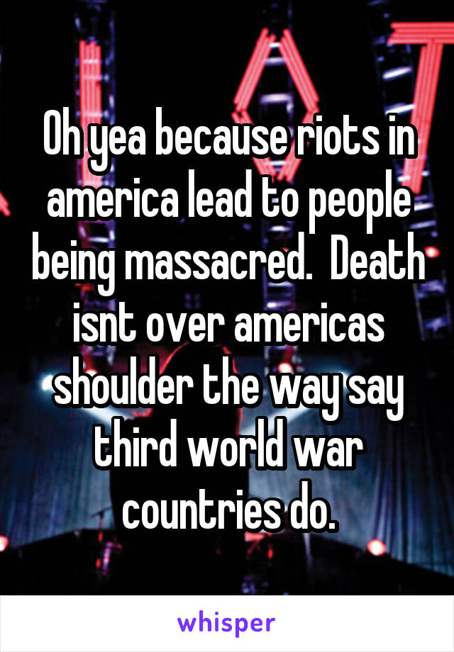 Oh yea because riots in america lead to people being massacred.  Death isnt over americas shoulder the way say third world war countries do.