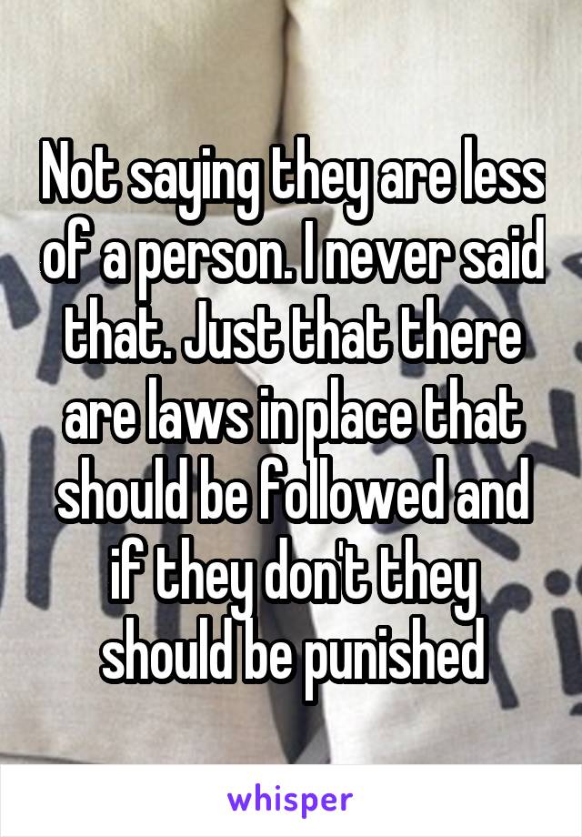 Not saying they are less of a person. I never said that. Just that there are laws in place that should be followed and if they don't they should be punished