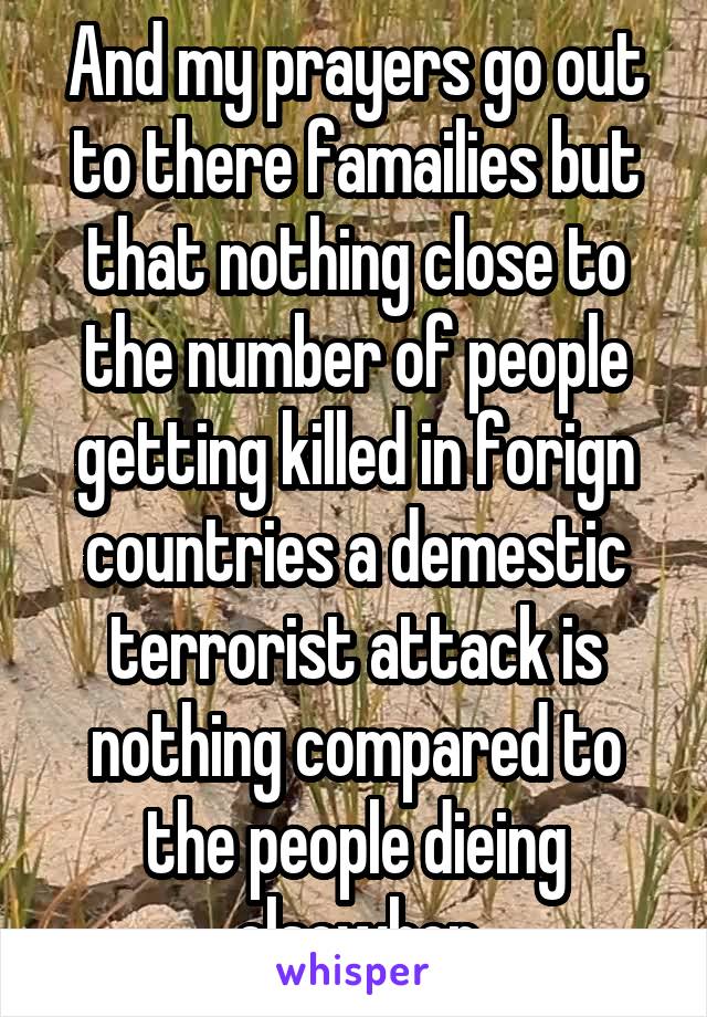 And my prayers go out to there famailies but that nothing close to the number of people getting killed in forign countries a demestic terrorist attack is nothing compared to the people dieing elsewher