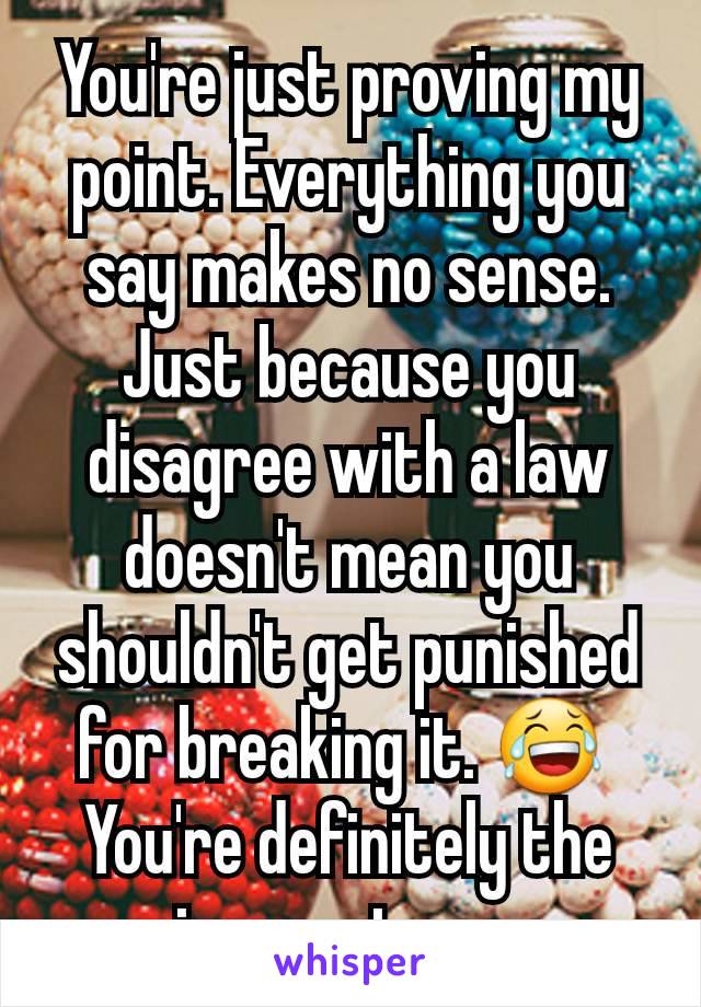 You're just proving my point. Everything you say makes no sense. Just because you disagree with a law doesn't mean you shouldn't get punished for breaking it. 😂 
You're definitely the ignorant one.