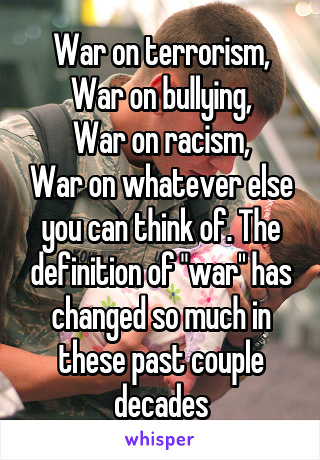 War on terrorism,
War on bullying,
War on racism,
War on whatever else you can think of. The definition of "war" has changed so much in these past couple decades