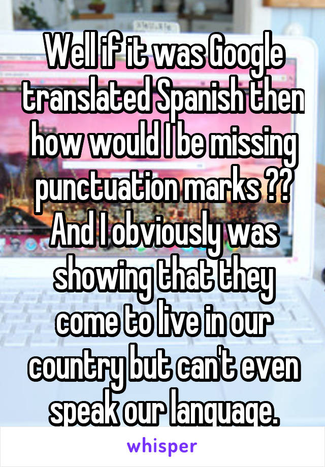 Well if it was Google translated Spanish then how would I be missing punctuation marks ?? And I obviously was showing that they come to live in our country but can't even speak our language.