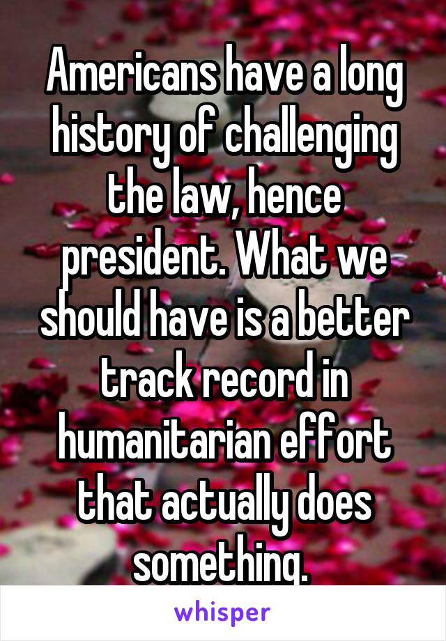 Americans have a long history of challenging the law, hence president. What we should have is a better track record in humanitarian effort that actually does something. 