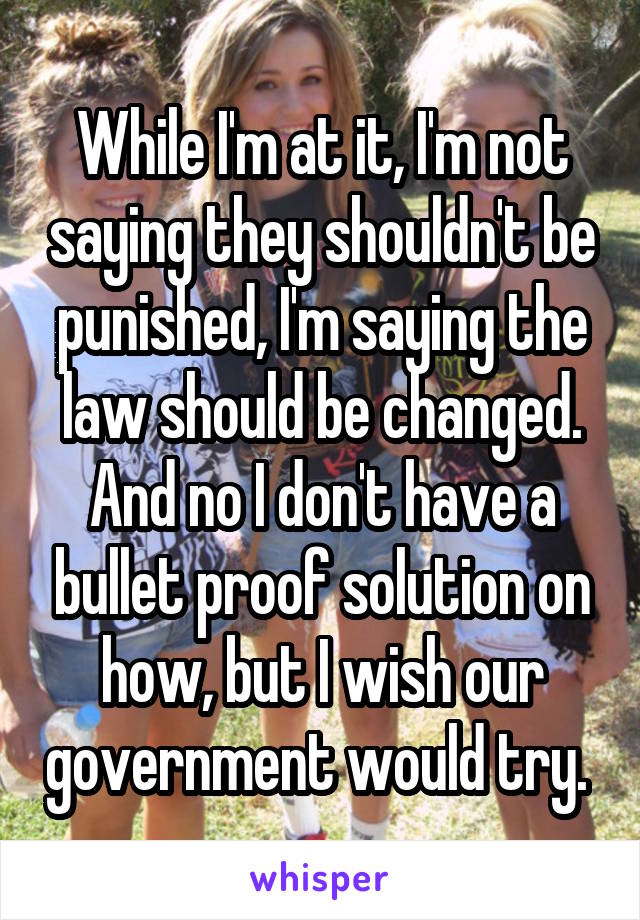 While I'm at it, I'm not saying they shouldn't be punished, I'm saying the law should be changed. And no I don't have a bullet proof solution on how, but I wish our government would try. 