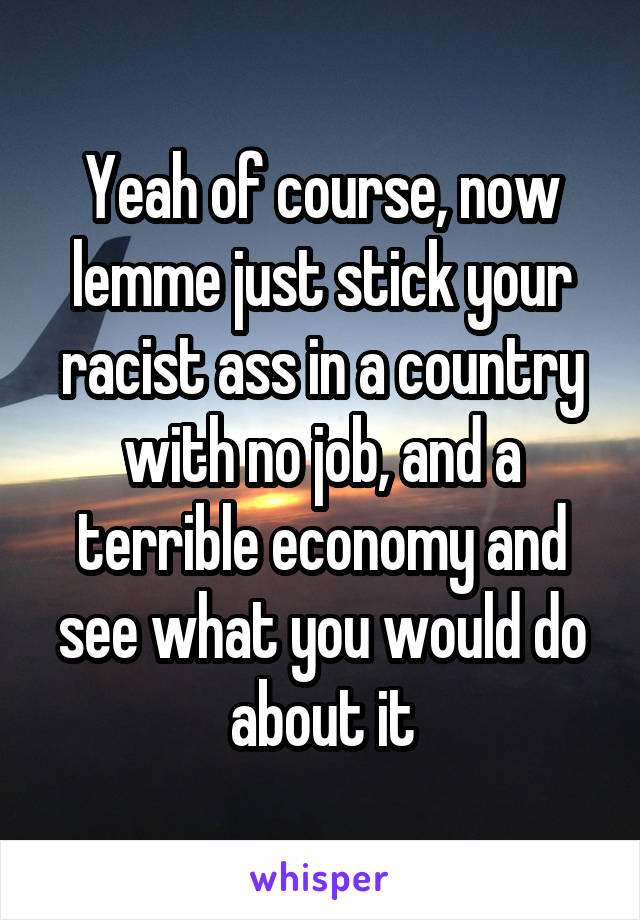 Yeah of course, now lemme just stick your racist ass in a country with no job, and a terrible economy and see what you would do about it