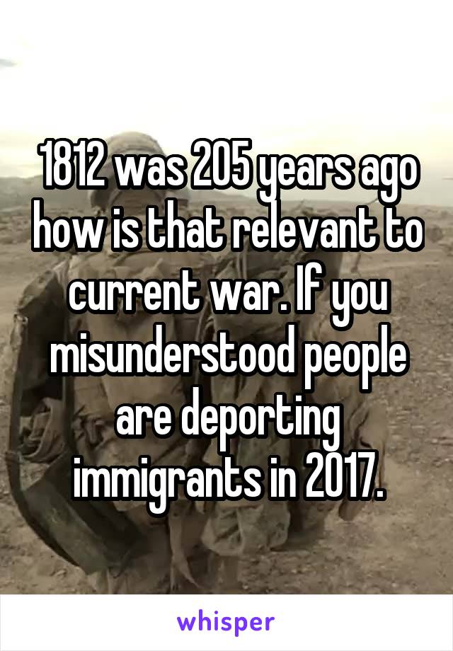 1812 was 205 years ago how is that relevant to current war. If you misunderstood people are deporting immigrants in 2017.