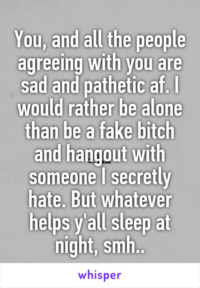 You, and all the people agreeing with you are sad and pathetic af. I would rather be alone than be a fake bitch and hangout with someone I secretly hate. But whatever helps y'all sleep at night, smh..