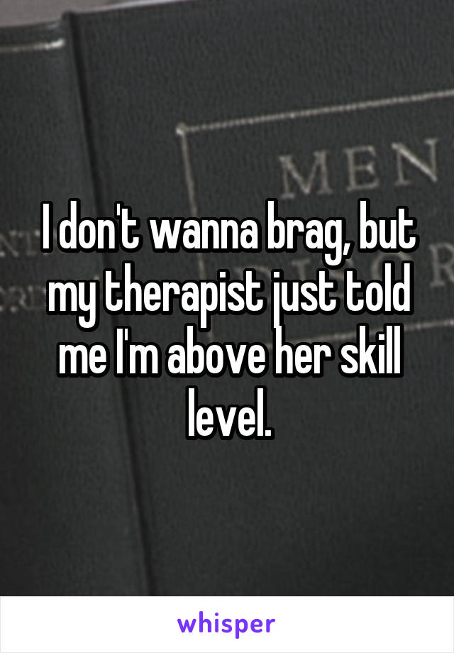 I don't wanna brag, but my therapist just told me I'm above her skill level.