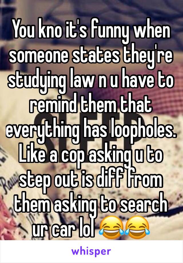 You kno it's funny when someone states they're studying law n u have to remind them that everything has loopholes. Like a cop asking u to step out is diff from them asking to search ur car lol 😂😂