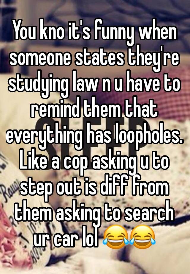 You kno it's funny when someone states they're studying law n u have to remind them that everything has loopholes. Like a cop asking u to step out is diff from them asking to search ur car lol 😂😂