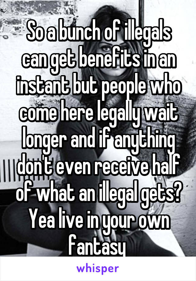 So a bunch of illegals can get benefits in an instant but people who come here legally wait longer and if anything don't even receive half of what an illegal gets?
Yea live in your own fantasy 