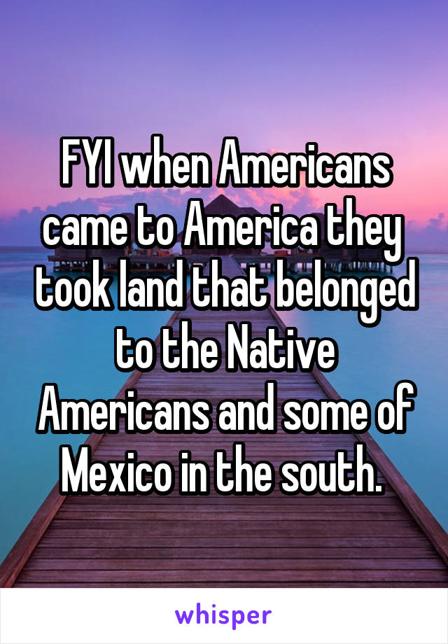 FYI when Americans came to America they  took land that belonged to the Native Americans and some of Mexico in the south. 
