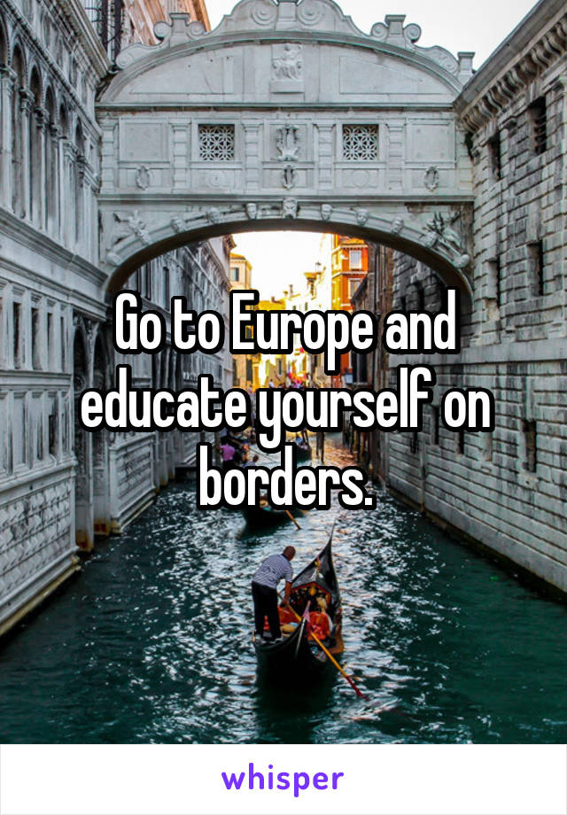Go to Europe and educate yourself on borders.