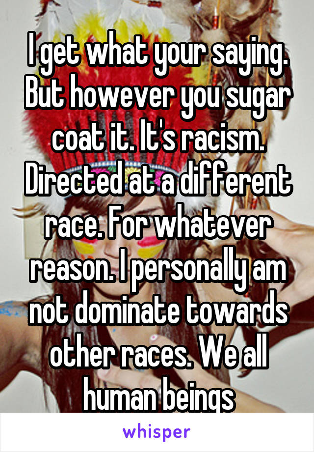 I get what your saying. But however you sugar coat it. It's racism. Directed at a different race. For whatever reason. I personally am not dominate towards other races. We all human beings