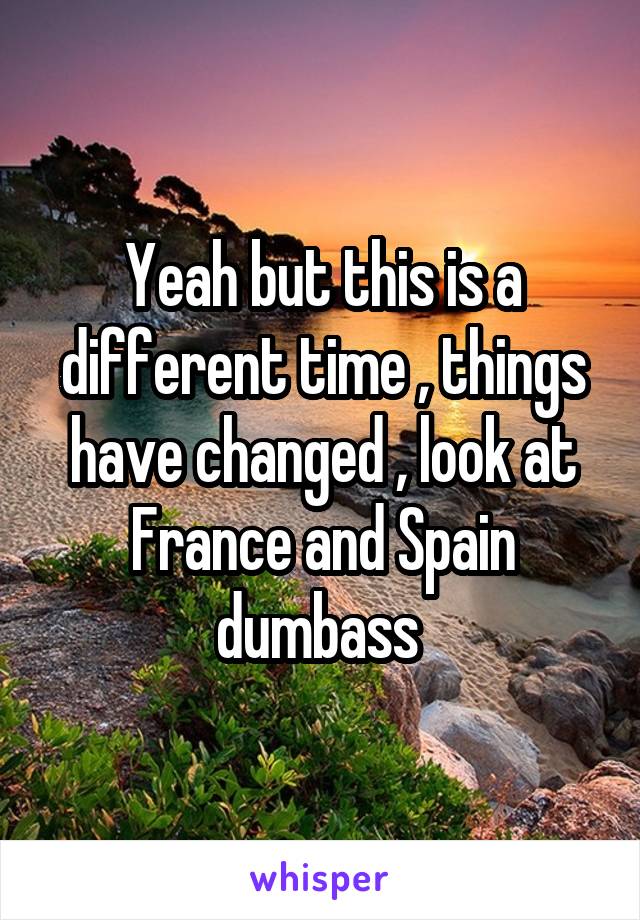 Yeah but this is a different time , things have changed , look at France and Spain dumbass 