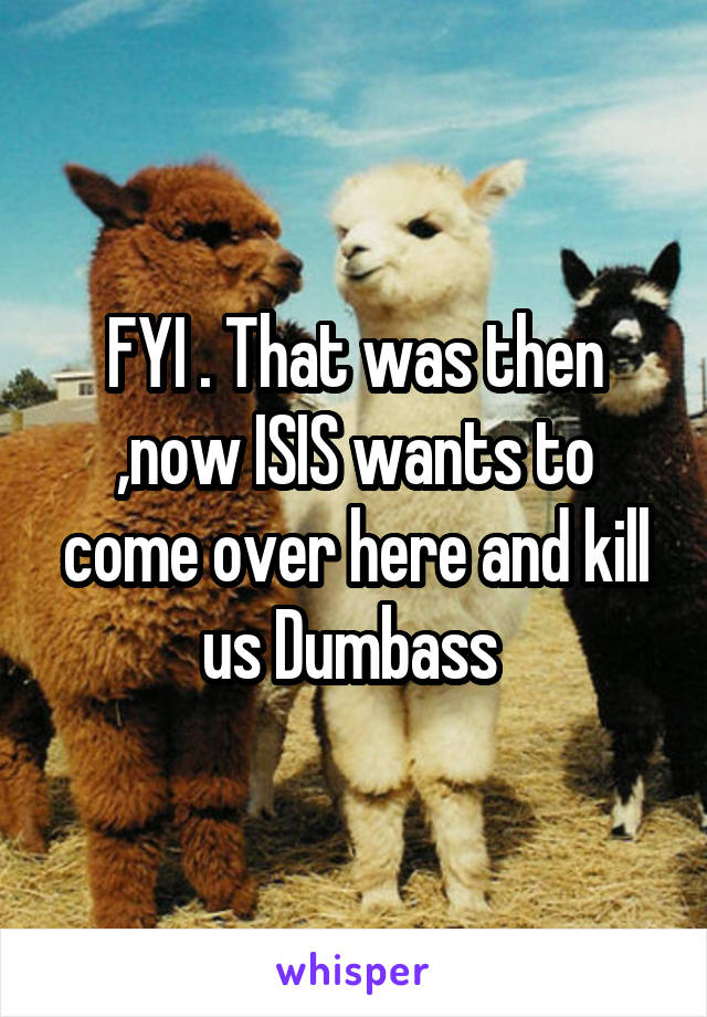 FYI . That was then ,now ISIS wants to come over here and kill us Dumbass 