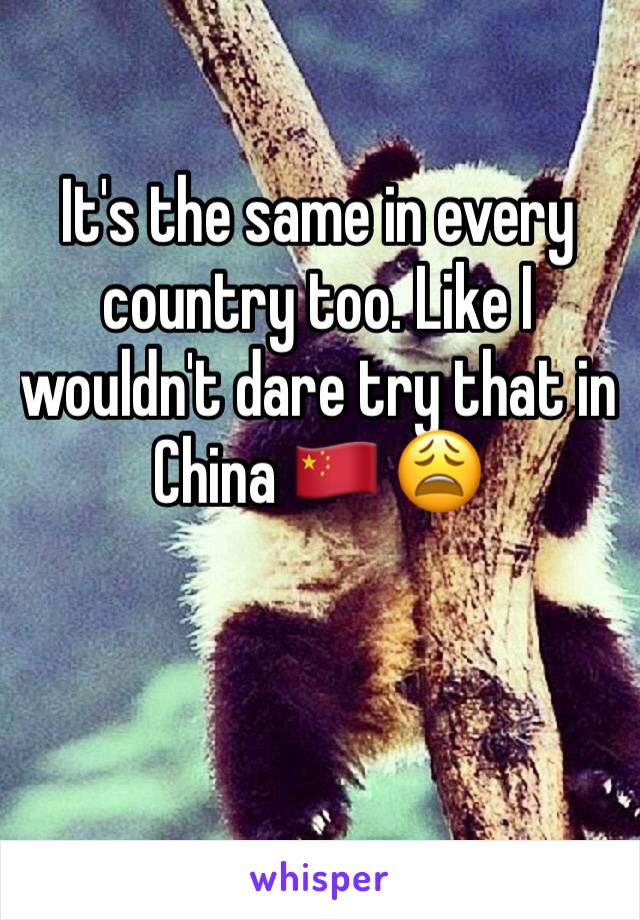 It's the same in every country too. Like I wouldn't dare try that in China 🇨🇳 😩
