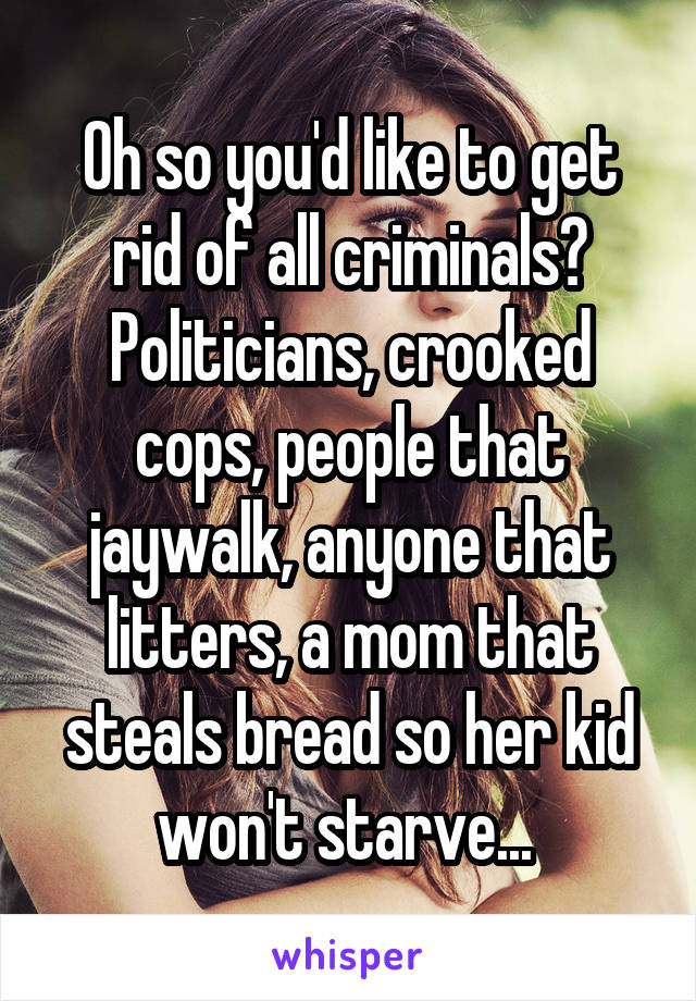 Oh so you'd like to get rid of all criminals? Politicians, crooked cops, people that jaywalk, anyone that litters, a mom that steals bread so her kid won't starve... 