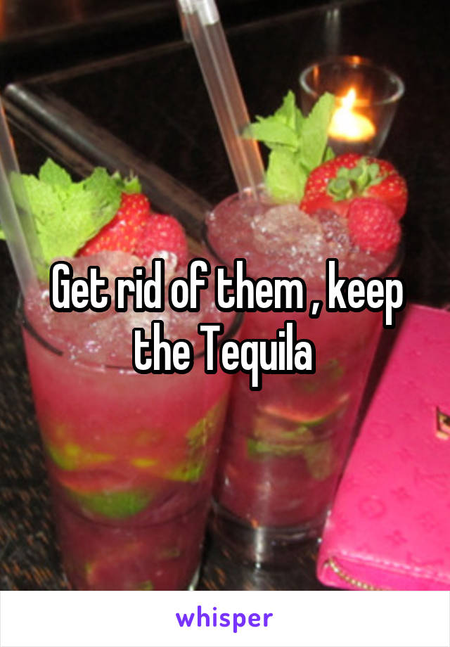 Get rid of them , keep the Tequila 